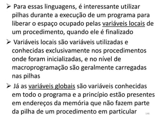  Para essas linguagens, é interessante utilizar
 pilhas durante a execução de um programa para
 liberar o espaço ocupado pelas variáveis locais de
 um procedimento, quando ele é finalizado
 Variáveis locais são variáveis utilizadas e
 conhecidas exclusivamente nos procedimentos
 onde foram inicializadas, e no nível de
 macroprogramação são geralmente carregadas
 nas pilhas
 Já as variáveis globais são variáveis conhecidas
 em todo o programa e a princípio estão presentes
 em endereços da memória que não fazem parte
 da pilha de um procedimento em particular     148
 