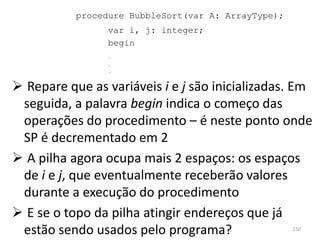 procedure BubbleSort(var A: ArrayType);
                 var i, j: integer;
                 begin
                 .
                 .
                 .



 Repare que as variáveis i e j são inicializadas. Em
 seguida, a palavra begin indica o começo das
 operações do procedimento – é neste ponto onde
 SP é decrementado em 2
 A pilha agora ocupa mais 2 espaços: os espaços
 de i e j, que eventualmente receberão valores
 durante a execução do procedimento
 E se o topo da pilha atingir endereços que já
 estão sendo usados pelo programa?                   150
 