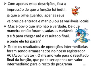  Com apenas estas descrições, fica a
 impressão de que a função foi inútil,
 já que a pilha guardou apenas seus
 valores de entrada e manipulou as variáveis locais
 Mas é óbvio que isto não é verdade. De que
 maneira então foram usadas as variáveis
 a e b para chegar até o resultado final,
 e onde ele foi parar?
 Todos os resultados de operações intermediárias
 foram sendo armazenados no nosso registrador
 AC (Accumulator). O mesmo vale para o resultado
 final da função, que pode ser apenas um valor
 intermediário para o resto do programa        153
 