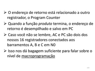  O endereço de retorno está relacionado a outro
 registrador, o Program Counter
 Quando a função produto termina, o endereço de
 retorno é desempilhado e salvo em PC
 Caso você não se lembre, AC e PC são dois dos
 nossos 16 registradores conectados aos
 barramentos A, B e C em N0
 Isso nos dá bagagem suficiente para falar sobre o
 nível de macroprogramação

                                               154
 