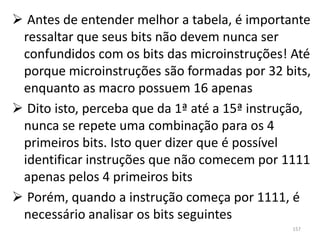  Antes de entender melhor a tabela, é importante
 ressaltar que seus bits não devem nunca ser
 confundidos com os bits das microinstruções! Até
 porque microinstruções são formadas por 32 bits,
 enquanto as macro possuem 16 apenas
 Dito isto, perceba que da 1ª até a 15ª instrução,
 nunca se repete uma combinação para os 4
 primeiros bits. Isto quer dizer que é possível
 identificar instruções que não comecem por 1111
 apenas pelos 4 primeiros bits
 Porém, quando a instrução começa por 1111, é
 necessário analisar os bits seguintes
                                               157
 