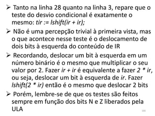  Tanto na linha 28 quanto na linha 3, repare que o
 teste do desvio condicional é exatamente o
 mesmo: tir := lshift(ir + ir);
 Não é uma percepção trivial à primeira vista, mas
 o que acontece nesse teste é o deslocamento de
 dois bits à esquerda do conteúdo de IR
 Recordando, deslocar um bit à esquerda em um
 número binário é o mesmo que multiplicar o seu
 valor por 2. Fazer ir + ir é equivalente a fazer 2 * ir,
 ou seja, deslocar um bit à esquerda de ir. Fazer
 lshift(2 * ir) então é o mesmo que deslocar 2 bits
 Porém, lembre-se de que os testes são feitos
 sempre em função dos bits N e Z liberados pela
 ULA                                                166
 