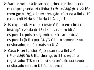  Vamos voltar a focar nas primeiras linhas do
 microprograma. Na linha 3 (tir := lshift(ir + ir); if n
 then goto 19;), a interpretação irá para a linha 19
 caso o bit N da saída da ULA seja 1
 Isto quer dizer que o teste é feito em cima da
 instrução vinda de IR deslocada um bit à
 esquerda, pois o segundo deslocamento à
 esquerda (feito por lshift) é feito somente no
 deslocador, e não mais na ULA
 Caso N tenha sido 0, passamos à linha 4
 (tir := lshift(tir); if n then goto 11;). Aqui, o
 registrador TIR receberá seu próprio conteúdo
 deslocado em um bit à esquerda                      167
 