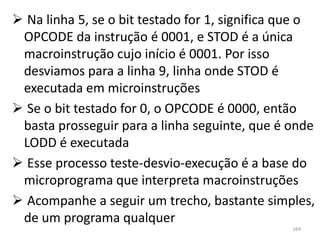  Na linha 5, se o bit testado for 1, significa que o
 OPCODE da instrução é 0001, e STOD é a única
 macroinstrução cujo início é 0001. Por isso
 desviamos para a linha 9, linha onde STOD é
 executada em microinstruções
 Se o bit testado for 0, o OPCODE é 0000, então
 basta prosseguir para a linha seguinte, que é onde
 LODD é executada
 Esse processo teste-desvio-execução é a base do
 microprograma que interpreta macroinstruções
 Acompanhe a seguir um trecho, bastante simples,
 de um programa qualquer
                                                 169
 