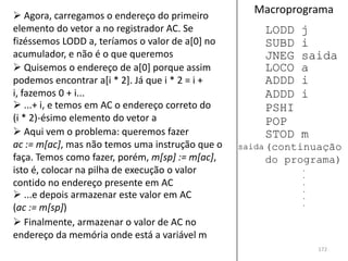  Agora, carregamos o endereço do primeiro
                                                   Macroprograma
elemento do vetor a no registrador AC. Se            LODD   j
fizéssemos LODD a, teríamos o valor de a[0] no       SUBD   i
acumulador, e não é o que queremos                   JNEG   saida
 Quisemos o endereço de a[0] porque assim           LOCO   a
podemos encontrar a[i * 2]. Já que i * 2 = i +       ADDD   i
i, fazemos 0 + i...                                  ADDD   i
 ...+ i, e temos em AC o endereço correto do        PSHI
(i * 2)-ésimo elemento do vetor a                    POP
 Aqui vem o problema: queremos fazer                STOD   m
ac := m[ac], mas não temos uma instrução que o   saida (continuação
faça. Temos como fazer, porém, m[sp] := m[ac],       do programa)
isto é, colocar na pilha de execução o valor                .
                                                            .
contido no endereço presente em AC                          .
                                                            .
 ...e depois armazenar este valor em AC                    .
                                                            .
(ac := m[sp])
 Finalmente, armazenar o valor de AC no
endereço da memória onde está a variável m
                                                                172
 