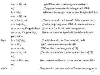 mar := &i; rd;                    //MAR recebe o endereço da variável i
        rd;                              //esperando o valor de i chegar até MBR
        b := mbr;                       //B é um dos resgistradores sem função definida
        mar := &j; rd;
        ac := b + 1; rd;                //armazenando i + 1 em AC. Falta somar com j
        a := inv(mbr);                 //valor de j chegou ao MBR. A recebe o inverso
        ac := ac + a; if n goto faça; //se i + j + 1 < 0, não saia do algoritmo
        alu := ac; if z goto faça;     //se essa soma for igual a 0, também não saia
        goto saida;
faça    b := lshift(b);               //multiplicando por 2 o conteúdo de B
        ac := &a;                     //AC recebe o endereço de a[0]
        ac := ac + b;                //AC recebe o endereço de a[i*2]
        mar := ac; rd;               //lendo na memória o valor que está em a[i*2]
        rd;
        mar := &m; wr;              //escreve na variável m o que acabou de ser lido
        wr;
saida   ...                         //aqui está o que vem após o ‘fim se’ no programa
                                                                                 174
 