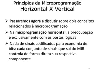Princípios da Microprogramação
        Horizontal X Vertical

 Passaremos agora a discutir sobre dois conceitos
 relacionados à microprogramação
 Na micrprogramação horizontal, a preocupação
 é exclusivamente com as portas lógicas
 Nada de sinais codificados para economia de
 bits: cada conjunto de sinais que sai do MIR
 controla de forma direta sua respectiva
 componente

                                              176
 