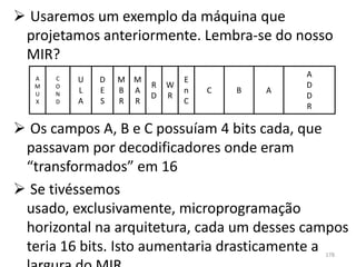  Usaremos um exemplo da máquina que
 projetamos anteriormente. Lembra-se do nosso
 MIR?
                                                 A
   A   C   U   D   M M           E
   M   O                 R   W                   D
   U   N   L   E   B A           n   C   B   A
                         D   R                   D
   X   D   A   S   R R           C
                                                 R

 Os campos A, B e C possuíam 4 bits cada, que
 passavam por decodificadores onde eram
 “transformados” em 16
 Se tivéssemos
 usado, exclusivamente, microprogramação
 horizontal na arquitetura, cada um desses campos
 teria 16 bits. Isto aumentaria drasticamente a      178
 
