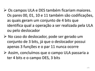  Os campos ULA e DES também ficariam maiores.
 Os pares 00, 01, 10 e 11 também são codificações,
 as quais geram um conjunto de 4 bits que
 identifica qual a operação a ser realizada pela ULA
 ou pelo deslocador
 No caso do deslocador, pode ser gerado um
 conjunto de 3 bits, já que o deslocador possui
 apenas 3 funções e o par 11 nunca ocorre
 Assim, concluímos que o campo ULA passaria a
 ter 4 bits e o campo DES, 3 bits

                                                179
 