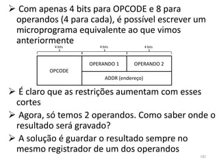  Com apenas 4 bits para OPCODE e 8 para
 operandos (4 para cada), é possível escrever um
 microprograma equivalente ao que vimos
 anteriormente
           4 bits      4 bits               4 bits



                    OPERANDO 1       OPERANDO 2
          OPCODE
                          ADDR (endereço)

 É claro que as restrições aumentam com esses
 cortes
 Agora, só temos 2 operandos. Como saber onde o
 resultado será gravado?
 A solução é guardar o resultado sempre no
 mesmo registrador de um dos operandos
                                                     182
 