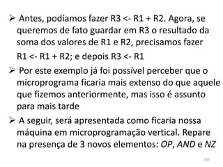  Antes, podíamos fazer R3 <- R1 + R2. Agora, se
 queremos de fato guardar em R3 o resultado da
 soma dos valores de R1 e R2, precisamos fazer
 R1 <- R1 + R2; e depois R3 <- R1
 Por este exemplo já foi possível perceber que o
 microprograma ficaria mais extenso do que aquele
 que fizemos anteriormente, mas isso é assunto
 para mais tarde
 A seguir, será apresentada como ficaria nossa
 máquina em microprogramação vertical. Repare
 na presença de 3 novos elementos: OP, AND e NZ
                                             183
 