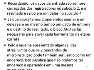  Recordando: os dados de entrada são sempre
 carregados dos registradores no subciclo 2, e o
 resultado é salvo em um deles no subciclo 4
 Já que agora temos 2 operandos apenas e um
 deles será ao mesmo tempo um dado de entrada
 e o destino do resultado, o bloco AND se faz
 necessário para ativar cada barramento na etapa
 correta
 Pelo esquema apresentado alguns slides
 atrás, vimos que os 2 operandos da
 microinstrução pode também ser usado como um
 endereço. Isto significa que não podemos ter
 endereço e operandos em uma mesma          185
 