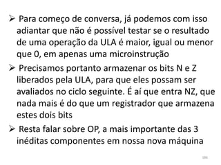  Para começo de conversa, já podemos com isso
 adiantar que não é possível testar se o resultado
 de uma operação da ULA é maior, igual ou menor
 que 0, em apenas uma microinstrução
 Precisamos portanto armazenar os bits N e Z
 liberados pela ULA, para que eles possam ser
 avaliados no ciclo seguinte. É aí que entra NZ, que
 nada mais é do que um registrador que armazena
 estes dois bits
 Resta falar sobre OP, a mais importante das 3
 inéditas componentes em nossa nova máquina
                                                186
 