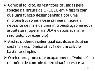  Como já foi dito, as restrições causadas pela
 fixação da largura de OPCODE em 4 fazem com
 que uma função desempenhada por uma
 microinstrução em nossa primeira máquina
 necessite de mais de uma microinstrução na nova
 arquitetura (operar na ULA e depois avaliar o
 resultado, por exemplo)
 Assim, podemos saber qual das duas máquinas
 será mais econômica através de um cálculo
 bastante simples
 O microprograma que ocupar menos “volume” na
 memória de controle determinará a resposta
                                            192
 