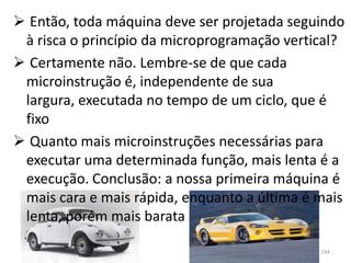  Então, toda máquina deve ser projetada seguindo
 à risca o princípio da microprogramação vertical?
 Certamente não. Lembre-se de que cada
 microinstrução é, independente de sua
 largura, executada no tempo de um ciclo, que é
 fixo
 Quanto mais microinstruções necessárias para
 executar uma determinada função, mais lenta é a
 execução. Conclusão: a nossa primeira máquina é
 mais cara e mais rápida, enquanto a última é mais
 lenta, porém mais barata

                                              194
 