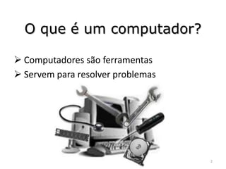 O que é um computador?

 Computadores são ferramentas
 Servem para resolver problemas




                                   2
 