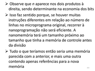  Observe que n aparece nos dois produtos à
 direita, sendo determinante na economia dos bits
 Isso faz sentido porque, se houver muitas
 instruções diferentes em relação ao número de
 linhas no microprograma original, recorrer à
 nanoprogramação não será eficiente. A
 nanomemória terá um tamanho próximo ao
 tamanho que tinha a memória de controle antes
 da divisão
 Tudo o que teríamos então seria uma memória
 parecida com a anterior, e mais uma outra
 contendo apenas referências para a nova
 memória                                     203
 