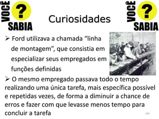 Curiosidades
 Ford utilizava a chamada “linha
   de montagem”, que consistia em
   especializar seus empregados em
   funções definidas
 O mesmo empregado passava todo o tempo
realizando uma única tarefa, mais específica possível
e repetidas vezes, de forma a diminuir a chance de
erros e fazer com que levasse menos tempo para
concluir a tarefa                                209
 