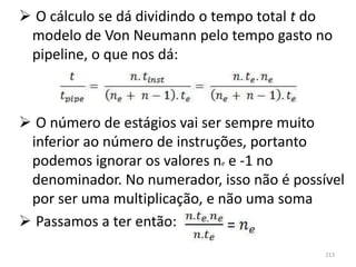  O cálculo se dá dividindo o tempo total t do
 modelo de Von Neumann pelo tempo gasto no
 pipeline, o que nos dá:



 O número de estágios vai ser sempre muito
 inferior ao número de instruções, portanto
 podemos ignorar os valores ne e -1 no
 denominador. No numerador, isso não é possível
 por ser uma multiplicação, e não uma soma
 Passamos a ter então:
                                            213
 