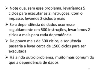  Note que, sem esse problema, levaríamos 5
 ciclos para executar as 2 instruções. Com o
 impasse, levamos 2 ciclos a mais
 Se a dependência de dados ocorresse
 seguidamente em 500 instruções, levaríamos 2
 ciclos a mais para cada dependência
 De pouco mais de 500 ciclos, a sequência
 passaria a levar cerca de 1500 ciclos para ser
 executada
 Há ainda outro problema, muito mais comum do
 que a dependência de dados
                                           218
 