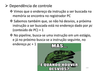  Dependência de controle
   Vimos que o endereço da instrução a ser buscada na
   memória se encontra no registrador PC
   Sabemos também que, se não há desvios, a próxima
   instrução a ser buscada está no endereço dado por pc
   (conteúdo de PC) + 1
   No pipeline, busca-se uma instrução em um estágio,
   e já no próximo busca-se a instrução seguinte, no
   endereço pc + 1




                                                  219
 