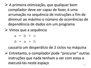  A primeira otimização, que qualquer bom
 compilador deve ser capaz de fazer, é uma
 arrumação na sequência de instruções a fim de
 diminuir ao máximo o número de ocorrências de
 dependência de dados em um programa
 Vimos que a sequência
     a = b + c
     d = a + h
 causaria um desperdício de 2 ciclos na máquina
 Entretanto, o compilador pode “procurar” outras
 instruções que nada tenham a ver com estas e
 executá-las neste espaço                    225
 