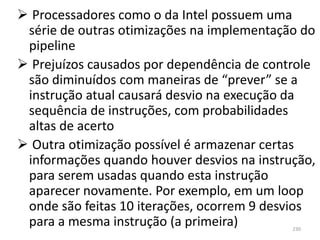  Processadores como o da Intel possuem uma
 série de outras otimizações na implementação do
 pipeline
 Prejuízos causados por dependência de controle
 são diminuídos com maneiras de “prever” se a
 instrução atual causará desvio na execução da
 sequência de instruções, com probabilidades
 altas de acerto
 Outra otimização possível é armazenar certas
 informações quando houver desvios na instrução,
 para serem usadas quando esta instrução
 aparecer novamente. Por exemplo, em um loop
 onde são feitas 10 iterações, ocorrem 9 desvios
 para a mesma instrução (a primeira)        230
 