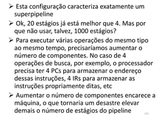  Esta configuração caracteriza exatamente um
 superpipeline
 Ok, 20 estágios já está melhor que 4. Mas por
 que não usar, talvez, 1000 estágios?
 Para executar várias operações do mesmo tipo
 ao mesmo tempo, precisaríamos aumentar o
 número de componentes. No caso de 4
 operações de busca, por exemplo, o processador
 precisa ter 4 PCs para armazenar o endereço
 dessas instruções, 4 IRs para armazenar as
 instruções propriamente ditas, etc
 Aumentar o número de componentes encarece a
 máquina, o que tornaria um desastre elevar
 demais o número de estágios do pipeline   233
 