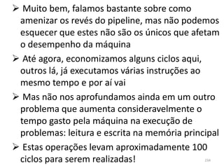  Muito bem, falamos bastante sobre como
 amenizar os revés do pipeline, mas não podemos
 esquecer que estes não são os únicos que afetam
 o desempenho da máquina
 Até agora, economizamos alguns ciclos aqui,
 outros lá, já executamos várias instruções ao
 mesmo tempo e por aí vai
 Mas não nos aprofundamos ainda em um outro
 problema que aumenta consideravelmente o
 tempo gasto pela máquina na execução de
 problemas: leitura e escrita na memória principal
 Estas operações levam aproximadamente 100
 ciclos para serem realizadas!                234
 