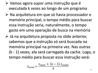  Vamos agora supor uma instrução que é
 executada k vezes ao longo de um programa
 Na arquitetura em que só havia processador e
 memória principal, o tempo médio para buscar
 essa instrução seria, naturalmente, o tempo
 gasto em uma operação de busca na memória
 Já na arquitetura proposta no slide anterior,
 sabemos que a instrução só será buscada na
 memória principal na primeira vez. Nas outras
 (k - 1) vezes, ela será carregada da cache. Logo, o
 tempo médio para buscar essa instrução será:

                                                240
 