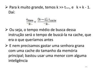  Para k muito grande, temos k >> tmem, e k ≈ k - 1.
 Daí:



 Ou seja, o tempo médio de busca dessa
 instrução será o tempo de buscá-la na cache, que
 era o que queríamos antes
 E nem precisamos gastar uma senhora grana
 com uma cache do tamanho da memória
 principal; bastou usar uma menor com alguma
 inteligência
                                                241
 