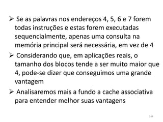  Se as palavras nos endereços 4, 5, 6 e 7 forem
 todas instruções e estas forem executadas
 sequencialmente, apenas uma consulta na
 memória principal será necessária, em vez de 4
 Considerando que, em aplicações reais, o
 tamanho dos blocos tende a ser muito maior que
 4, pode-se dizer que conseguimos uma grande
 vantagem
 Analisaremos mais a fundo a cache associativa
 para entender melhor suas vantagens

                                            244
 