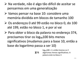  Na verdade, não é algo tão difícil de aceitar se
 pensarmos em uma generalização
 Vamos pensar na base 10: considere uma
 memória dividida em blocos de tamanho 100
 Os endereços 0 até 99 estão no bloco 0, do 100
 até 199, estão no bloco 1, e por aí vai
 Para obter o bloco da palavra no endereço 374,
 precisamos tirar os log₁₀100 bits menos
 significativos (mudamos para a base 10, então a
 base do logaritmo passa a ser 10)
                          log₁₀100 = 2, então tiramos os 2
                    374
                    3     algarismos menos significativos. A
                          palavra está no bloco 3
                                                               248
 