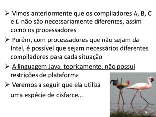  Vimos anteriormente que os compiladores A, B, C
 e D não são necessariamente diferentes, assim
 como os processadores
 Porém, com processadores que não sejam da
 Intel, é possível que sejam necessários diferentes
 compiladores para cada situação
 A linguagem Java, teoricamente, não possui
 restrições de plataforma
 Veremos a seguir que ela utiliza
 uma espécie de disfarce...

                                                26
 