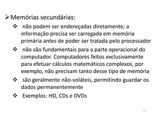 Memórias secundárias:
   não podem ser endereçadas diretamente; a
    informação precisa ser carregada em memória
    primária antes de poder ser tratada pelo processador
   não são fundamentais para a parte operacional do
    computador. Computadores feitos exclusivamente
    para efetuar cálculos matemáticos complexos, por
    exemplo, não precisam tanto desse tipo de memória
   são geralmente não-voláteis, permitindo guardar os
    dados permanentemente
   Exemplos: HD, CDs e DVDs

                                                    37
 