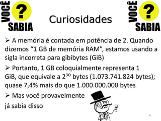 Curiosidades

 A memória é contada em potência de 2. Quando
dizemos “1 GB de memória RAM”, estamos usando a
sigla incorreta para gibibytes (GiB)
 Portanto, 1 GB coloquialmente representa 1
GiB, que equivale a 2³: bytes (1.073.741.824 bytes);
quase 7,4% mais do que 1.000.000.000 bytes
 Mas você provavelmente
já sabia disso
                                                41
 