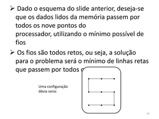  Dado o esquema do slide anterior, deseja-se
 que os dados lidos da memória passem por
 todos os nove pontos do
 processador, utilizando o mínimo possível de
 fios
 Os fios são todos retos, ou seja, a solução
 para o problema será o mínimo de linhas retas
 que passem por todos os pontos
                            . . .
         Uma configuração
         óbvia seria:       . . .
                            . . .
                                             43
 