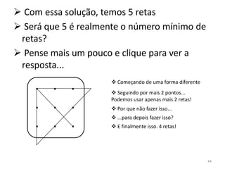  Com essa solução, temos 5 retas
 Será que 5 é realmente o número mínimo de
 retas?
 Pense mais um pouco e clique para ver a
 resposta...

    . . .             Começando de uma forma diferente
                      Seguindo por mais 2 pontos...

    . . .            Podemos usar apenas mais 2 retas!
                      Por que não fazer isso...
                      ...para depois fazer isso?
    . . .             E finalmente isso. 4 retas!




                                                          44
 