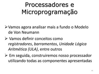 Processadores e
        Microprogramação

Vamos agora analisar mais a fundo o Modelo
 de Von Neumann
 Vamos definir conceitos como
 registradores, barramentos, Unidade Lógica
 Aritmética (ULA), entre outros
 Em seguida, construiremos nosso processador
 utilizando todas as componentes apresentadas

                                            46
 