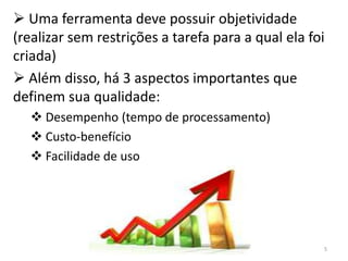  Uma ferramenta deve possuir objetividade
(realizar sem restrições a tarefa para a qual ela foi
criada)
 Além disso, há 3 aspectos importantes que
definem sua qualidade:
   Desempenho (tempo de processamento)
   Custo-benefício
   Facilidade de uso




                                                    5
 