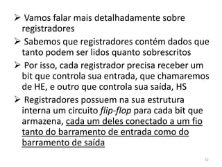  Vamos falar mais detalhadamente sobre
 registradores
 Sabemos que registradores contém dados que
 tanto podem ser lidos quanto sobrescritos
 Por isso, cada registrador precisa receber um
 bit que controla sua entrada, que chamaremos
 de HE, e outro que controla sua saída, HS
 Registradores possuem na sua estrutura
 interna um circuito flip-flop para cada bit que
 armazena, cada um deles conectado a um fio
 tanto do barramento de entrada como do
 barramento de saída
                                              52
 