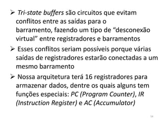  Tri-state buffers são circuitos que evitam
 conflitos entre as saídas para o
 barramento, fazendo um tipo de “desconexão
 virtual” entre registradores e barramentos
 Esses conflitos seriam possíveis porque várias
 saídas de registradores estarão conectadas a um
 mesmo barramento
 Nossa arquitetura terá 16 registradores para
 armazenar dados, dentre os quais alguns tem
 funções especiais: PC (Program Counter), IR
 (Instruction Register) e AC (Accumulator)
                                             54
 