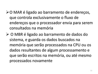 O MAR é ligado ao barramento de endereços,
 que controla exclusivamente o fluxo de
 endereços que o processador envia para serem
 consultados na memória
 O MBR é ligado ao barramento de dados do
 sistema, e guarda os dados buscados na
 memória que serão processados na CPU ou os
 dados resultantes de algum processamento e
 que serão escritos na memória, ou até mesmo
 processados novamente

                                           57
 