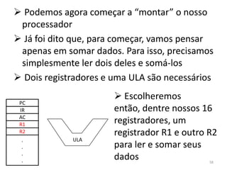  Podemos agora começar a “montar” o nosso
 processador
 Já foi dito que, para começar, vamos pensar
 apenas em somar dados. Para isso, precisamos
 simplesmente ler dois deles e somá-los
 Dois registradores e uma ULA são necessários
                        Escolheremos
 PC
 IR                    então, dentre nossos 16
 AC
 R1                    registradores, um
 R2                    registrador R1 e outro R2
 .           ULA
 .                     para ler e somar seus
 .
 .                     dados                  58
 