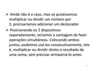  Ainda não é o caso, mas se quiséssemos
 multiplicar ou dividir um número por
 2, precisaríamos adicionar um deslocador
 Posicionando os 2 dispositivos
 separadamente, teríamos a vantagem de fazer
 operações simultâneas. Colocando ambos
 juntos, podemos usá-los consecutivamente, isto
 é, multiplicar ou dividir direto o resultado de
 uma soma, sem precisar armazená-lo antes

                                             60
 