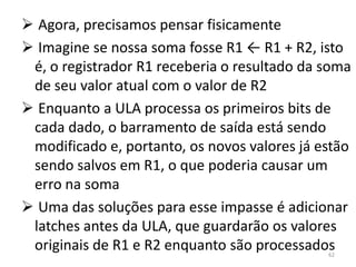  Agora, precisamos pensar fisicamente
 Imagine se nossa soma fosse R1 ← R1 + R2, isto
 é, o registrador R1 receberia o resultado da soma
 de seu valor atual com o valor de R2
 Enquanto a ULA processa os primeiros bits de
 cada dado, o barramento de saída está sendo
 modificado e, portanto, os novos valores já estão
 sendo salvos em R1, o que poderia causar um
 erro na soma
 Uma das soluções para esse impasse é adicionar
 latches antes da ULA, que guardarão os valores
 originais de R1 e R2 enquanto são processados62
 