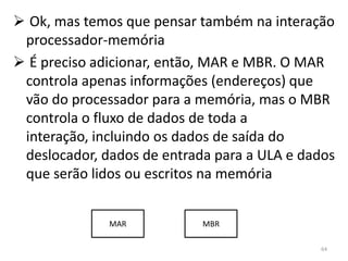  Ok, mas temos que pensar também na interação
 processador-memória
 É preciso adicionar, então, MAR e MBR. O MAR
 controla apenas informações (endereços) que
 vão do processador para a memória, mas o MBR
 controla o fluxo de dados de toda a
 interação, incluindo os dados de saída do
 deslocador, dados de entrada para a ULA e dados
 que serão lidos ou escritos na memória


              MAR           MBR

                                             64
 