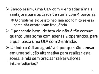  Sendo assim, uma ULA com 4 entradas é mais
 vantajosa para os casos de soma com 4 parcelas.
   O problema é que isto não será econômico se essa
   soma não ocorrer com frequência
 E pensando bem, de fato ela não é tão comum
 quanto uma soma com apenas 2 operandos, para
 a qual basta uma ULA com 2 entradas
 Unindo o útil ao agradável, por que não pensar
 em uma solução alternativa para realizar esta
 soma, ainda sem precisar salvar valores
 intermediários?
                                                  70
 