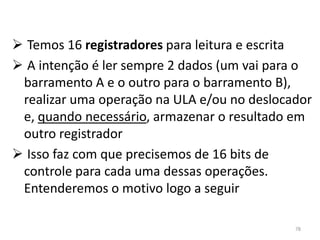  Temos 16 registradores para leitura e escrita
 A intenção é ler sempre 2 dados (um vai para o
 barramento A e o outro para o barramento B),
 realizar uma operação na ULA e/ou no deslocador
 e, quando necessário, armazenar o resultado em
 outro registrador
 Isso faz com que precisemos de 16 bits de
 controle para cada uma dessas operações.
 Entenderemos o motivo logo a seguir

                                             78
 