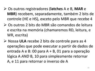  Os outros registradores (latches A e B, MAR e
 MBR) recebem, separadamente, também 2 bits de
 controle (HE e HS), exceto pelo MBR que recebe 4
 Os outros 2 bits do MBR são comandos de leitura
 e escrita na memória (chamaremos RD, leitura, e
 WR, escrita)
 Nossa ULA recebe 2 bits de controle para as 4
 operações que pode executar a partir de dados de
 entrada A e B: 00 para A + B, 01 para a operação
 lógica A AND B, 10 para simplesmente retornar
 A, e 11 para retornar o inverso de A
                                             82
 